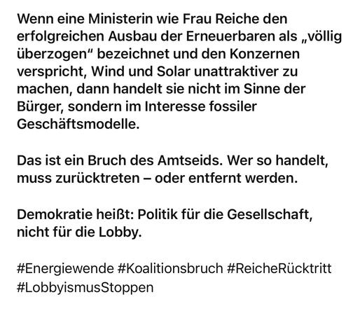 Wenn eine Ministerin wie Frau Reiche den erfolgreichen Ausbau der Erneuerbaren als „völlig überzogen" bezeichnet und den Konzernen verspricht, Wind und Solar unattraktiver zu machen, dann handelt sie nicht im Sinne der Bürger, sondern im Interesse fossiler Geschäftsmodelle.
Das ist ein Bruch des Amtseids. Wer so handelt, muss zurücktreten - oder entfernt werden.
Demokratie heißt: Politik für die Gesellschaft, nicht für die Lobby.
#Energiewende #Koalitionsbruch #ReicheRücktritt
#LobbyismusStoppen🖖