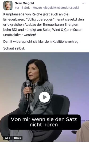 Auf dem Bild sieht man die Staatssekretärin Reiche auf einer Konferenzbühne. Sie sitzt auf einem schwarzen Sessel, trägt einen grauen Anzug und hält ein Mikrofon in der Hand. Ihr Blick ist konzentriert und ernst. Im Vordergrund ist ein eingeblendeter Text aus dem Video zu sehen: „Von mir wenn sie den Satz nicht hören“. Der Beitrag von Sven Giegold kritisiert Reiches Aussage, die den Ausbau der erneuerbaren Energien als „völlig überzogen“ bezeichnete und damit offen dem Koalitionsvertrag widerspricht.

Image description (English):
The image shows State Secretary Reiche on a conference stage. She is seated on a black armchair, wearing a grey suit, and holding a microphone. Her expression is focused and serious. A subtitle from the video reads: “Von mir wenn sie den Satz nicht hören”. The accompanying post by Sven Giegold criticizes Reiche for calling the expansion of renewable energy “completely excessive”, openly contradicting the coalition agreement.🖖