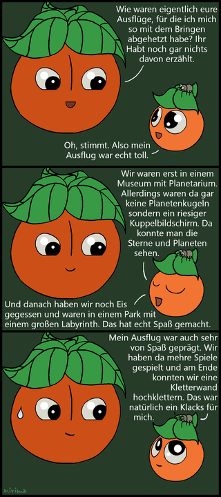 ein Tomaten-Comic bei dem die große Tomate feststellt, dass die kleine Tomate und die Spinne noch nicht erzählt haben, was sie bei ihrem Ausflügen gemacht haben. Die kleine Tomate berichtet vom Besuch eines Planetariums, Eisessen und einem Labyrinth und gibt an, dass es viel Spaß gemacht hat. Die Soinne berichtet daraufhin vom Spielen mehrerer Spiele und dem Besteigen einer Kletterwand, wovon sie prahlt, dass es für sie gar keine Herausforderung war.