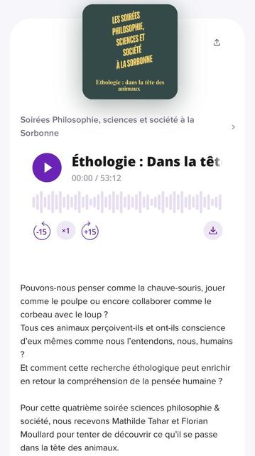 LES SOIRÉES PHILOSOPHIE, SCIENCES ET SOCIÉTÉ À LA SORBONNE Ethologie : dans la tête des animaux Soirées Philosophie, sciences et société à la Sorbonne Éthologie : Dans la têt 00:00 / 53:12 x1 +15) Pouvons-nous penser comme la chauve-souris, jouer comme le poulpe ou encore collaborer comme le corbeau avec le loup ? Tous ces animaux perçoivent-ils et ont-ils conscience d'eux mêmes comme nous l'entendons, nous, humains ? Et comment cette recherche éthologique peut enrichir en retour la compréhension de la pensée humaine ? Pour cette quatrième soirée sciences philosophie & société, nous recevons Mathilde Tahar et Florian Moullard pour tenter de découvrir ce qu'il se passe dans la tête des animaux.