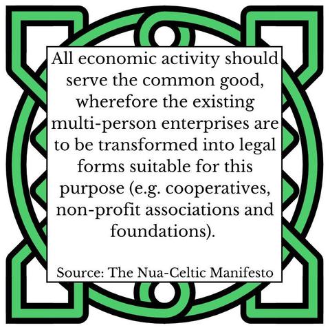 All economic activity should serve the common good, wherefore the existing multi-person enterprises are to be transformed into legal forms suitable for this purpose (e.g. cooperatives, non-profit associations and foundations). Source: The Nua-Celtic Manifesto