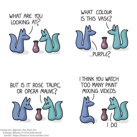 A comic of two foxes, one of whom is blue, the other is green. In this one, Blue walks up to Green, who is studiously staring at a vase, deeply puzzled. Blue: What are you looking at?  Green looks up to Blue, still frowning in confusion. Green: What colour is this vase? Blue: ...Purple?  Both Blue and Green turn to look at the ambiguously coloured vase. Green: But is it rose taupe, or opera mauve?  Blue sits down, looking at Green, who is still staring at the vase in defeat. Blue: I think you watch too many paint mixing videos. Green: I do.