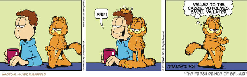 Original Garfield comic from July 31, 2012
Text replaced with lyrics from: The Fresh Prince of Bel-Air

Transcript:
• And I
• Yelled To The Cabbie, Yo Holmes, Smell Ya Later


--------------
Original Text:
• Jon:  Aw.
• Garfield:  And my paw is sticky no more.

The comic strip features three panels, each depicting different scenes related to Garfield and his friends. In the first panel, Garfield is sitting next to his friend, Garfield sitting down, and another friend, Garfield sitting down. In the second panel, Garfield is talking to his friend, Garfield talking to another friend, and a new character named Garfield appears. In the third panel, Garfield is talking to his friend, and the comic strip continues with other scenes and characters, such as the famous line, "The Fresh Prince of Bel Air", which adds humor and entertainment to the comic strip.