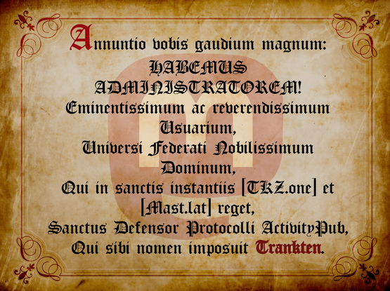 Documento antiguo como un pergamino en el que se anuncia en latín el nombramiento de Trankten como administrador de TKZ.one y Mast.lat. El Texto en latín es el siguiente: 

"Annuntio vobis gaudium magnum: 
HABEMUS ADMINISTRATOREM
Eminentissimum ac reverendissimum Usuarium,
Universi Federati Nobilissimum Dominum,
Qui in sanctis instantiis TKZ.one et Mast.lat reget,
Sanctus Defensor Protocolli ActivityPub,
Qui sibi nomen imposuit Trankten"