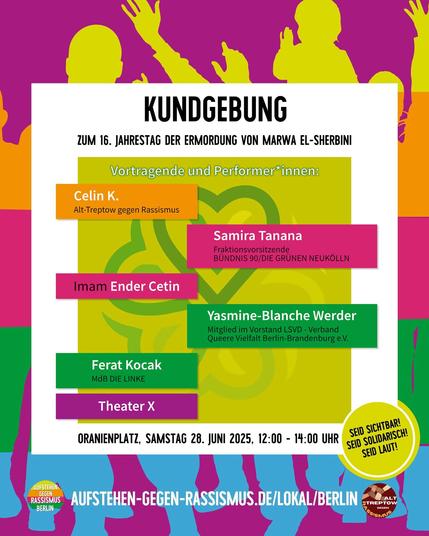 Kundgebung zum 16. Jahrestag der Ermordung von Marwa El-Sherbini

Vortragende und Performer*innen:
Celin K. von Alt-Treptow gegen Rassismus
Samira Tanana Grünen Neukölln
Imam Ender Cetin
Yasmine-Blanche Werde LSVD Berlin-Brandenburg
Ferat Kocak MdB die Linke
Theater X