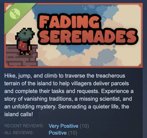 Fading Serenades

Hike, jump, and climb to traverse the treacherous terrain of the island to help villagers deliver parcels and complete their tasks and requests. Experience a story of vanishing traditions, a missing scientist, and an unfolding mystery. Serenading a quieter life, the island calls!

Recent Reviews: Very Positive (10)
All Reviews: Positive (10)