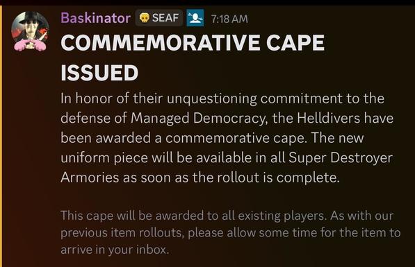 Screenshot of an official announcement from the Helldivers discord. It reads:
COMMEMORATIVE CAPE
ISSUED
In honor of their unquestioning commitment to the
defense of Managed Democracy, the Helldivers have
been awarded a commemorative cape. The new
uniform piece will be available in all Super Destroyer
Armories as soon as the rollout is complete.
This cape will be awarded to all existing players. As with our
previous item rollouts, please allow some time for the item to
arrive in your inbox.