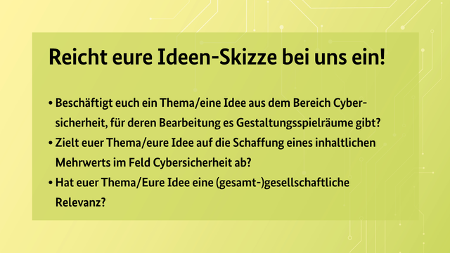 Reicht eure Ideen-Skizze bei uns ein!
• Beschäftigt euch ein Thema/eine Idee aus dem Bereich Cybersicherheit, für deren Bearbeitung es Gestaltungsspielräume gibt?
• Zielt euer Thema/eure Idee auf die Schaffung eines inhaltlichen Mehrwerts im Feld Cybersicherheit ab?
• Hat euer Thema/Eure Idee eine (gesamt-)gesellschaftliche Relevanz?