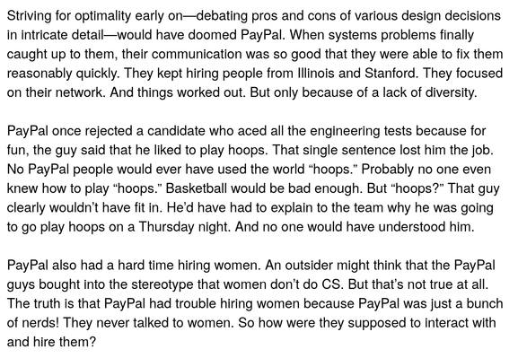 Striving for optimality early on—debating pros and cons of various design decisions in intricate detail—would have doomed PayPal. When systems problems finally caught up to them, their communication was so good that they were able to fix them reasonably quickly. They kept hiring people from Illinois and Stanford. They focused on their network. And things worked out. But only because of a lack of diversity.

PayPal once rejected a candidate who aced all the engineering tests because for fun, the guy said that he liked to play hoops. That single sentence lost him the job. No PayPal people would ever have used the world “hoops.” Probably no one even knew how to play “hoops.” Basketball would be bad enough. But “hoops?” That guy clearly wouldn’t have fit in. He’d have had to explain to the team why he was going to go play hoops on a Thursday night. And no one would have understood him.

PayPal also had a hard time hiring women. An outsider might think that the PayPal guys bought into the stereotype that women don’t do CS. But that’s not true at all. The truth is that PayPal had trouble hiring women because PayPal was just a bunch of nerds! They never talked to women. So how were they supposed to interact with and hire them?