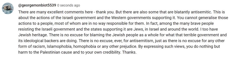 There are many excellent comments here - thank you. But there are also some that are blatantly antisemitic. This is about the actions of the Israeli government and the Western governments supporting it. You cannot generalise those actions to a people, most of whom are in no way responsible for them. In fact, among the many brave people resisting the Israeli government and the states supporting it are Jews, in Israel and around the world. I too have Jewish heritage. There is no excuse for blaming the Jewish people as a whole for what that terrible government and its ideological backers are doing. There is no excuse, ever, for antisemitism, just as there is no excuse for any other form of racism, Islamophobia, homophobia or any other prejudice. By expressing such views, you do nothing but harm to the Palestinian cause and to your own credibility. Thanks.