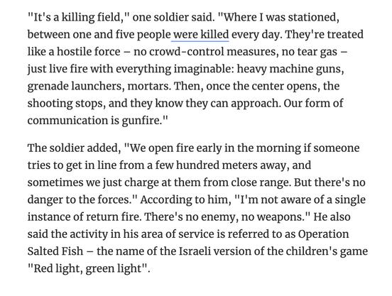 "It's a killing field," one soldier said. "Where I was stationed, between one and five people were killed every day. They're treated like a hostile force – no crowd-control measures, no tear gas – just live fire with everything imaginable: heavy machine guns, grenade launchers, mortars. Then, once the center opens, the shooting stops, and they know they can approach. Our form of communication is gunfire."
The soldier added, "We open fire early in the morning if someone tries to get in line from a few hundred meters away, and sometimes we just charge at them from close range. But there's no danger to the forces." According to him, "I'm not aware of a single instance of return fire. There's no enemy, no weapons." He also said the activity in his area of service is referred to as Operation Salted Fish – the name of the Israeli version of the children's game "Red light, green light".