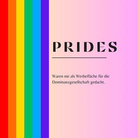 Quadratisches Bild mit einem Hintergrund in rosa Farbverlauf. Links verläuft ein senkrechter Streifen in den sechs Farben der traditionellen Pride-Flagge (rot, orange, gelb, grün, blau, lila). In der Mitte des Bildes steht in schwarzer, moderner Großschrift: „PRIDES“. Darunter eine dünne schwarze Linie und in kleinerer Schrift der Text: „Waren nie als Werbefläche für die Dominanzgesellschaft gedacht.“ Der Stil ist schlicht, minimalistisch und kritisch.