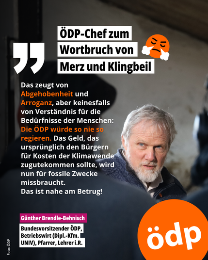 Zitat von Günther Brendle-Behnisch
Porträt von Günther Brendle-Behnisch auf dunklem Hintergrund.
Oben auf weißem Balken: „Wortbruch – ÖDP-Chef zum Wortbruch von Merz und Klingbeil“, daneben ein wütendes Emoji.
Links ein Zitat:
„Das zeugt von Abgehobenheit und Arroganz, aber keinesfalls von Verständnis für die Bedürfnisse der Menschen: Die ÖDP würde so nie regieren. Das Geld, das ursprünglich den Bürgern für Kosten der Klimawende zugutekommen sollte, wird nun für fossile Zwecke missbraucht. Das ist nahe am Betrug!“
Unten eine Bauchbinde mit dem Namen und Titel:
„Günther Brendle-Behnisch, Bundesvorsitzender der ÖDP, Betriebswirt (Dipl.-Kfm. UNIV), Pfarrer, Lehrer i.R.“
Rechts unten: ÖDP-Logo.