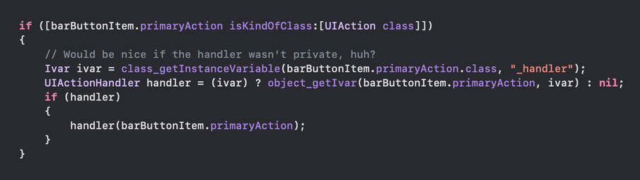 Code calling the handler using a private ivar

if ([barButtonItem.primaryAction isKindOfClass:[UIAction class]l)
{
// Would be nice if the handler wasn't private, huh?
Ivar ivar = class_getInstanceVariable(barButtonItem.primaryAction.class, "
_handler");
UIActionHandler handler = (ivar) ? object_getIvar(barButtonItem primaryAction, ivar) : nil;
if (handler)
handler (barButtonItem.primaryAction);