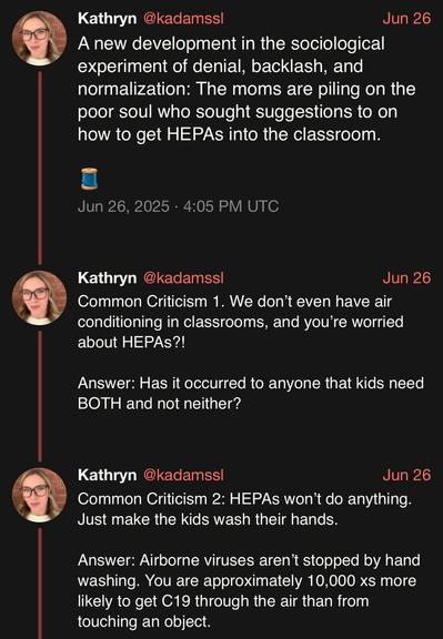 screenshot of a thread by Kathryn @kadamssl: 

A new development in the sociological experiment of denial, backlash, and normalization: The moms are piling on the poor soul who sought suggestions to on how to get HEPAs into the classroom. 

🧵 

Jun 26, 2025 · 4:05 PM UTC

Common Criticism 1. We don’t even have air conditioning in classrooms, and you’re worried about HEPAs?! 

Answer: Has it occurred to anyone that kids need BOTH and not neither? 

Common Criticism 2: HEPAs won’t do anything. Just make the kids wash their hands. 

Answer: Airborne viruses aren’t stopped by hand washing. You are approximately 10,000 xs more likely to get C19 through the air than from touching an object.