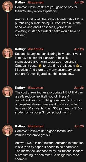 screenshot of a thread by Kathryn @kadamssl: 

Common Criticism 3: Are you going to pay for them?! (They’re too expensive.) 

Answer: First of all, the school boards *should* be purchasing & maintaining HEPAs. With all of the hand waving about absences, you’d think investing in staff & student health would be a no brainer… 

Second: Is anyone considering how expensive it is to have a sick child and/or to be sick themselves? Even with socialized medicine in Canada, it costs 💰 to take time off. It costs 💰to fill scripts. And there are many secondary costs that aren’t even figured into this equation… 

The cost of running an appropriate HEPA that can greatly reduce the likelihood of illness & associated costs is nothing compared to the cost of perpetual illness. Imagine if this was divided between 30 students. Even 300 per year is $10 a student or just over $1 per school month. 

Common Criticism 3: It’s good for the kids’ immune system to get sick! 

Answer: No, it is not, but that outdated information is sticky as fly paper. It needs to be addressed. The moms feel abandoned by institutional leaders & are turning to each other - a dangerous echo chamber.