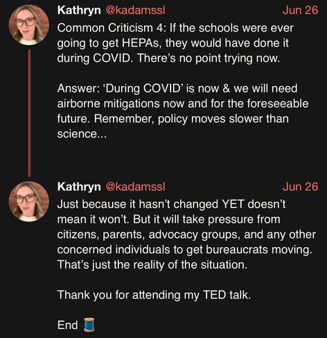 screenshot of a thread by Kathryn @kadamssl: 

Common Criticism 4: If the schools were ever going to get HEPAs, they would have done it during COVID. There’s no point trying now. 

Answer: ‘During COVID’ is now & we will need airborne mitigations now and for the foreseeable future. Remember, policy moves slower than science... 

Just because it hasn’t changed YET doesn’t mean it won’t. But it will take pressure from citizens, parents, advocacy groups, and any other concerned individuals to get bureaucrats moving. That’s just the reality of the situation. 

Thank you for attending my TED talk. 

End 🧵