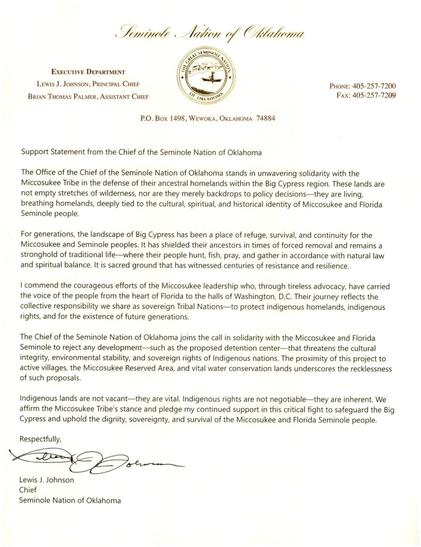 Seminole Nation of Oklahoma

EXECUTIVE DEPARTMENT
LEWIS J. JOHNSON, PRINCIPAL CHIEF
BRIAN THOMAS PALMER, ASSISTANT CHIEF

PHONE: 405-257-7200
Fax: 405-257-7209

P.O. Box 1498, WEWOKA, OKLAHOMA 74884

Support Statement from the Chief of the Seminole Nation of Oklahoma

The Office of the Chief of the Seminole Nation of Oklahoma stands in unwavering solidarity with the Miccosukee Tribe in the defense of their ancestral homelands within the Big Cypress region. These lands are not empty stretches of wilderness, nor are they merely backdrops to policy decisions— they are living, breathing homelands, deeply tied to the cultural, spiritual, and historical identity of Miccosukee and Florida Seminole people.

For generations, the landscape of Big Cypress has been a place of refuge, survival, and continuity for the Miccosukee and Seminole peoples. It has shielded their ancestors in times of forced removal and remains a stronghold of traditional life where their people hunt, fish, pray, and gather in accordance with natural law and spiritual balance. It is sacred ground that has witnessed centuries of resistance and resilience.