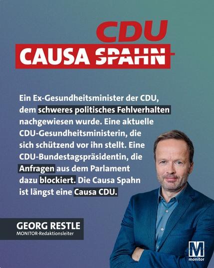 CDU
CAUSA SPAHN
Ein Ex-Gesundheitsminister der CDU, dem schweres politisches Fehlverhalten nachgewiesen wurde. Eine aktuelle CDU-Gesundheitsministerin, die sich schützend vor ihn stellt. Eine CDU-Bundestagspräsidentin, die Anfragen aus dem Parlament dazu blockiert. Die Causa Spahn ist längst eine Causa CDU.
GEORG RESTLE
MONITOR-Redaktionsleiter🖖