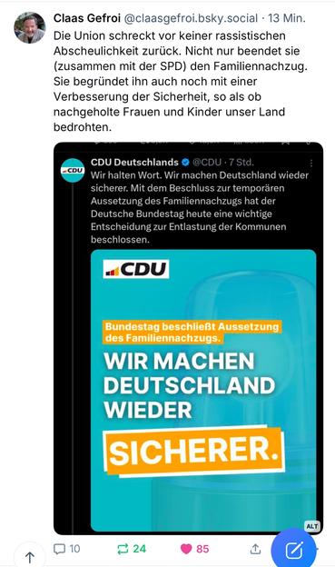 Gefroi @claasgefroi.bsky.social • 13 Min.
Die Union schreckt vor keiner rassistischen Abscheulichkeit zurück. Nicht nur beendet sie (zusammen mit der SPD) den Familiennachzug.
Sie begründet ihn auch noch mit einer Verbesserung der Sicherheit, so als ob nachgeholte Frauen und Kinder unser Land bedrohten.
#CDU
CDU Deutschlands @ @CDU • 7 Std.
Wir halten Wort. Wir machen Deutschland wieder sicherer. Mit dem Beschluss zur temporären Aussetzung des Familiennachzugs hat der Deutsche Bundestag heute eine wichtige Entscheidung zur Entlastung der Kommunen beschlossen.
CDU
Bundestag beschließt Aussetzung des Familiennachzugs.
WIR MACHEN DEUTSCHLAND
WIEDER SICHERER.
ALT
个
N 10.
₴ 24
85🖖