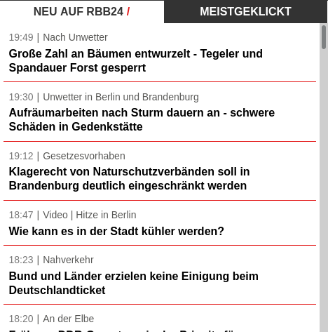 Bildschirmfoto: Die neuesten Schlagzeilen auf rbb24.de:

Neu auf rbb24  /  Meistgeklickt

19:49 Nach Unwetter: Große Zahl an Bäumen entwurzelt - Tegeler und Spandauer Forst gesperrt

19:30 Unwetter in Berlin und Brandenburg: Aufräumarbeiten nach Sturm dauern an - schwere Schäden in Gedenkstätte

19:12 Gesetzesvorhaben: Klagerecht von Naturschutzverbänden soll in Brandenburg deutlich eingeschränkt werden

18:47 Video | Hitze in Berlin: Wie kann es in der Stadt kühler werden?

18:23 Nahverkehr: Bund und Länder erzielen keine Einigung beim Deutschlandticket

18:20 An der Elbe ...