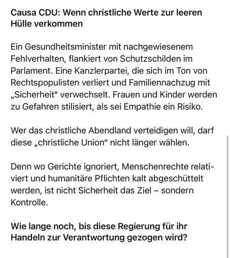 Causa CDU: Wenn christliche Werte zur leeren
Hülle verkommen
Ein Gesundheitsminister mit nachgewiesenem Fehlverhalten, flankiert von Schutzschilden im Parlament. Eine Kanzlerpartei, die sich im Ton von Rechtspopulisten verliert und Familiennachzug mit „Sicherheit" verwechselt. Frauen und Kinder werden zu Gefahren stilisiert, als sei Empathie ein Risiko.
Wer das christliche Abendland verteidigen will, darf diese „christliche Union" nicht länger wählen.
Denn wo Gerichte ignoriert, Menschenrechte relativiert und humanitäre Pflichten kalt abgeschüttelt werden, ist nicht Sicherheit das Ziel - sondern
Kontrolle.
Wie lange noch, bis diese Regierung für ihr Handeln zur Verantwortung gezogen wird?🖖