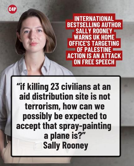 C4P
International bestselling author Sally Rooney warns UK home office's targeting of Palestine Action is an attack on free speech.

"if killing 23 civilians at an aid distribution site is not terrorism, how can we possibly be expected to accept that spray-painting a plane is?"
Sally Rooney

Image of Sally Rooney is superimposed behind her quote.