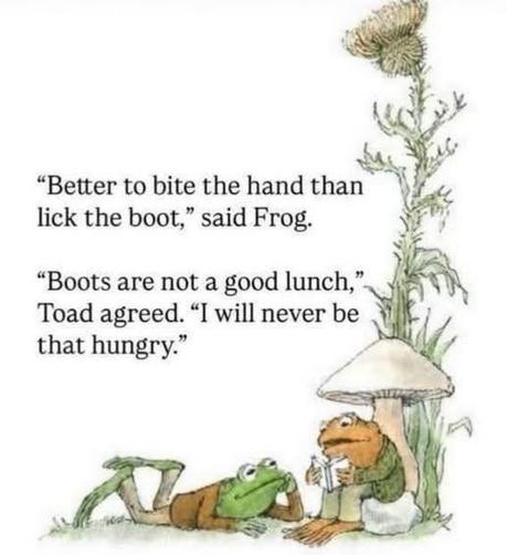 Edited page from a Frog & Toad children's book. 
"Better to bite the hand than lick the boot," said Frog. 

"Boots are not a good lunch," Toad agreed. "I will never be that hungry."
