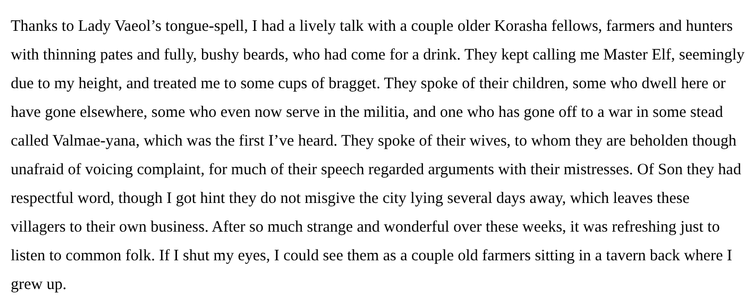 Thanks to Lady Vaeol’s tongue-spell, I had a lively talk with a couple older Korasha fellows, farmers and hunters with thinning pates and fully, bushy beards, who had come for a drink. They kept calling me Master Elf, seemingly due to my height, and treated me to some cups of bragget. They spoke of their children, some who dwell here or have gone elsewhere, some who even now serve in the militia, and one who has gone off to a war in some stead called Valmae-yana, which was the first I’ve heard. They spoke of their wives, to whom they are beholden though unafraid of voicing complaint, for much of their speech regarded arguments with their mistresses. Of Son they had respectful word, though I got hint they do not misgive the city lying several days away, which leaves these villagers to their own business. After so much strange and wonderful over these weeks, it was refreshing just to listen to common folk. If I shut my eyes, I could see them as a couple old farmers sitting in a tavern back where I grew up.