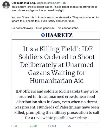 The image is a screenshot of a Bluesky post from Qasim Rashid, Esq., with the handle [@]qasimrashid.com, posted 4 hours ago. The tweet is about an article from Haaretz, Israel's oldest newspaper, which reports on war crimes and genocide. The headline of the article reads, "It's a Killing Field: IDF Soldiers Ordered to Shoot Deliberately at Unarmed Gazans Waiting for Humanitarian Aid." The article states that IDF officers and soldiers were ordered to fire at unarmed crowds near food distribution sites in Gaza, even when no threat was present. Hundreds of Palestinians have been killed, prompting the military prosecution to call for a review into possible war crimes. The tweet criticizes American corporate media for ignoring these events, enabling, justifying, and cheering them on. The tweet includes a call to action, stating, "Do not look away. This is genocide. This cannot stand." The tweet has received 3 comments, 90 retweets, and 144 likes.