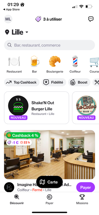 May be a graphical user interface, application

Text extracted: 01:29 a < App Store ML Lille 3 à utiliser Q Bar, restaurant, commerce Restaurant Bar Boulangerie * Fidélité Coiffeur Cours€ Top Cashback ssss NOUVEAU Shake'N Out Burger Lille Restaurant • Lille @ Cashback 4 % IMAGINE Carte Imagine H Coiffeur • Fermé • Lille Découvrir Payer O Boost • BAR • NOUVEAU Ad... Payer 2 Missions