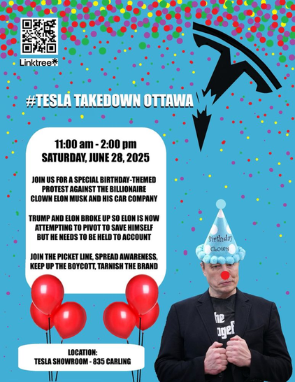 #TESLA TAKEDOWN OTTAWA\
11:00 am - 2:00 pm
SATURDAY, JUNE 28, 2025
JOIN US FOR A SPECIAL BIRTHDAY-THEMED
PROTEST AGAINST THE BILLIONAIRE
CLOWN ELON MUSK AND HIS CAR COMPANY
TRUMP AND ELON BROKE UP SO ELON IS NOW ATTEMPTING TO PIVOT TO SAVE HIMSELF BUT HE NEEDS TO BE HELD TO ACCOUNT
JOIN THE PICKET LINE, SPREAD AWARENESS, KEEP UP THE BOYCOTT, TARNISH THE BRAND
LOCATION:
TESLA SHOWROOM - 835 CARLING