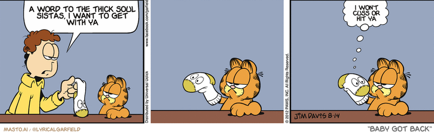 Original Garfield comic from August 14, 2012
Text replaced with lyrics from: Baby Got Back

Transcript:
• A Word To The Thick Soul Sistas, I Want To Get With Ya
• I Won't Cuss Or Hit Ya


--------------
Original Text:
• Jon:  Please keep your sock puppet out of my sock drawer.
• Sock puppet:  I get lonely.

The comic strip is divided into three panels, each depicting a different interaction between the characters. The first panel shows a man in a yellow shirt and a brown cat, with the cat sitting on a table and the man holding a paper. The second panel shows the man and the cat sitting next to each other, with the man holding a drink and the cat looking up at him. The third panel shows the man and the cat sitting on a couch, with the man holding another paper in his hand. In all panels, there is also text that reads "I want to get a thicksoul I'm a sista" at the beginning of each scene.