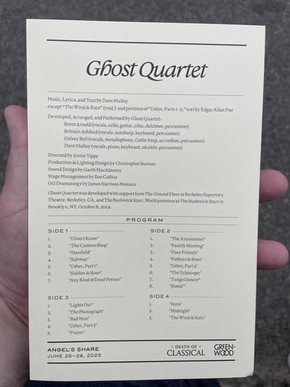 Ghost Quartet
Music, Lyrics, and Text by Dave Malloy
except "The Wind & Rain" (trad.) and portions of "Usher, Parts 1-3," text by Edgar Allan Poe
Developed, Arranged, and Performed by Ghost Quartet:
Brent Arnold (vocals, cello, guitar, erhu, dulcimer, percussion)
Brittain Ashford (vocals, autoharp, keyboard, percussion)
Gelsey Bell (vocals, metallophone, Celtic harp, accordion, percussion)
Dave Malloy (vocals, piano, keyboard, ukulele, percussion)
Directed by Annie Tippe
Production & Lighting Design by Christopher Bowser
Sound Design by Garth MacAleavey
Stage Management by Zoe Collins
OG Dramaturgy by James Harrison Monaco
Ghost Quartet was developed with support from The Ground Floor at Berkeley Repertory
Theatre, Berkeley, CA, and The Bushwick Starr. World premiere at The Bushwick Starr in
Brooklyn, NY, October 8, 2014.