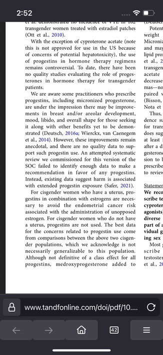 To date, there have been no quality studies evaluating the role of proges- terones in hormone therapy for transgender patients.

We are aware some practitioners who prescribe progestins, including micronized progesterone, are under the impression there may be improvements in breast and/or areolar development, mood, libido, and overall shape for those seeking it along with other benefits yet to be demonstrated (Deutsch, 2016a; Wierckx, van Caenegem et al., 2014). However, these improvements remain anecdotal, and there are no quality data to support such progestin use. An attempted systematic review we commissioned for this version of the SOC failed to identify enough data to make a recommendation in favor of any progestins. Instead, existing data suggest harm is associated with extended progestin exposure (Safer, 2021).