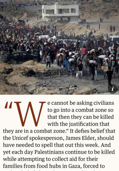 Screenshot of top of article

i
"W
e cannot be asking civilians
to go into a combat zone so
that then they can be killed
with the justification that
they are in a combat zone." It defies belief that
the Unicef spokesperson, James Elder, should
have needed to spell that out this week. And
yet each day Palestinians continue to be killed
while attempting to collect aid for their
families from food hubs in Gaza, forced to