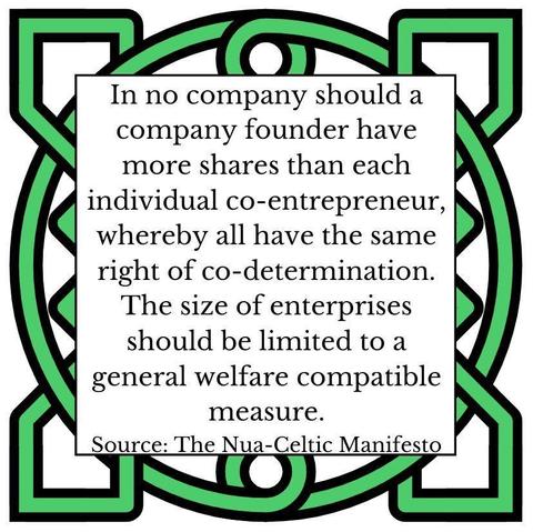 In no company should a company founder have more shares than each individual co-entrepreneur, whereby all have the same right of co-determination. The size of enterprises should be limited to a general welfare compatible measure. Source: The Nua-Celtic Manifesto