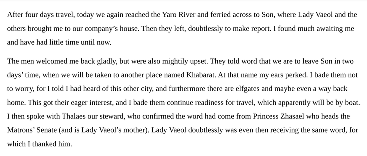 After four days travel, today we again reached the Yaro River and ferried across to Son, where Lady Vaeol and the others brought me to our company’s house. Then they left, doubtlessly to make report. I found much awaiting me and have had little time until now.
 
The men welcomed me back gladly, but were also mightily upset. They told word that we are to leave Son in two days’ time, when we will be taken to another place named Khabarat. At that name my ears perked. I bade them not to worry, for I told I had heard of this other city, and furthermore there are elfgates and maybe even a way back home. This got their eager interest, and I bade them continue readiness for travel, which apparently will be by boat. I then spoke with Thalaes our steward, who confirmed the word had come from Princess Zhasael who heads the Matrons’ Senate (and is Lady Vaeol’s mother). Lady Vaeol doubtlessly was even then receiving the same word, for which I thanked him.