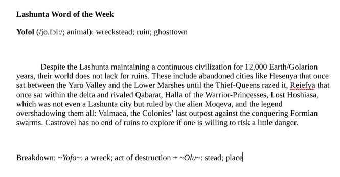 Lashunta Word of the Week
Yofol (/jo.fɔl:/; animal): wreckstead; ruin; ghosttown

Despite the Lashunta maintaining a continuous civilization for 12,000 Earth/Golarion years, their world does not lack for ruins. These include abandoned cities like Hesenya that once sat between the Yaro Valley and the Lower Marshes until the Thief-Queens razed it, Reiefya that once sat within the delta and rivaled Qabarat, Halla of the Warrior-Princesses, Lost Hoshiasa, which was not even a Lashunta city but ruled by the alien Moqeva, and the legend overshadowing them all: Valmaea, the Colonies’ last outpost against the conquering Formian swarms. Castrovel has no end of ruins to explore if one is willing to risk a little danger.

Breakdown: ~Yofo~: a wreck; act of destruction + ~Olu~: stead; place
