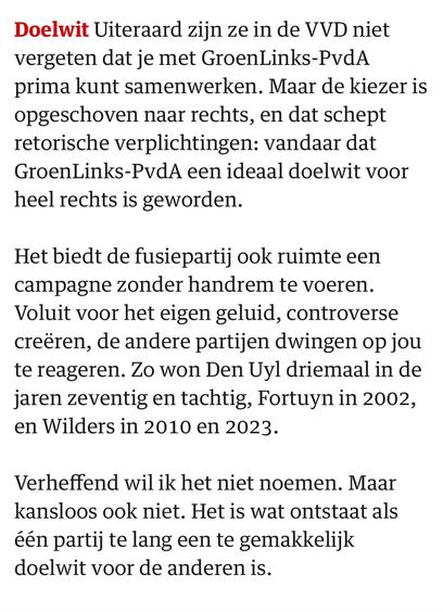 Uiteraard zijn ze in de VVD niet vergeten dat je met GroenLinks-PvdA prima kunt samenwerken. Maar de kiezer is opgeschoven naar rechts, en dat schept retorische verplichtingen: vandaar dat GroenLinks-PvdA een ideaal doelwit voor heel rechts is geworden.

Het biedt de fusiepartij ook ruimte een campagne zonder handrem te voeren. Voluit voor het eigen geluid, controverse creëren, de andere partijen dwingen op jou te reageren. Zo won Den Uyl driemaal in de jaren zeventig en tachtig, Fortuyn in 2002, en Wilders in 2010 en 2023.

Verheffend wil ik het niet noemen. Maar kansloos ook niet. Het is wat ontstaat als één partij te lang een te gemakkelijk doelwit voor de anderen is.