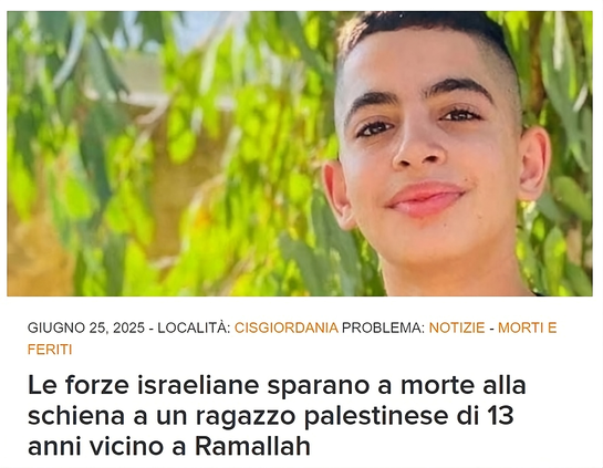 Il 13enne Ammar Motaz Mostafa Hamayel è stato ucciso a colpi  di arma da fuoco dalle forze israeliane il 23 giugno 2025. (Foto: per gentile concessione della famiglia Hamayel)

L'immagine è uno screenshot di un articolo di notizie, proveniente dal sito web www.dci-palestine.org , pubblicato il 25 giugno 2025.

L'immagine principale mostra un primo piano di un ragazzo, forse un adolescente, che guarda verso la telecamera con un leggero sorriso. Ha i capelli corti e scuri. Lo sfondo è sfocato e sembra essere composto da foglie verdi.

Sotto l'immagine, c'è del testo che indica:

"GIUGNO 25, 2025"

"LOCALITÀ: CISGIORDANIA"

"PROBLEMA: NOTIZIE - MORTI E FERITI"

Il titolo, scritto in un carattere grande e in grassetto, afferma:
"Le forze israeliane sparano a morte alla schiena a un ragazzo palestinese di 13 anni vicino a Ramallah"