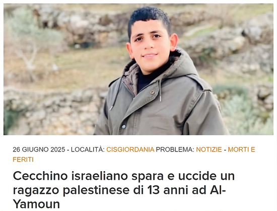 Rayan Tamer Anwar Houshyeh, 13 anni, è stato ucciso dalle forze israeliane il 25 giugno ad Al-Yamoun. (Foto: per gentile concessione della famiglia Houshyeh)

Questo è uno screenshot di un articolo di notizie, dal  sito web www.dci-palestine.org , con data 26 giugno 2025.

L'immagine principale mostra un giovane ragazzo in piedi all'aperto. Indossa una giacca spessa di colore verde oliva o grigio-verde. Ha i capelli corti e scuri e guarda direttamente verso la telecamera con un'espressione neutra o leggermente sorridente. Lo sfondo è sfocato e sembra essere un paesaggio collinare con della vegetazione secca.

Sotto l'immagine, ci sono le seguenti informazioni testuali:

"26 GIUGNO 2025"

"LOCALITÀ: CISGIORDANIA"

"PROBLEMA: NOTIZIE - MORTI E FERITI"

Il titolo principale, in caratteri grandi e in grassetto, recita:
"Cecchino israeliano spara e uccide un ragazzo palestinese di 13 anni ad Al-Yamoun".