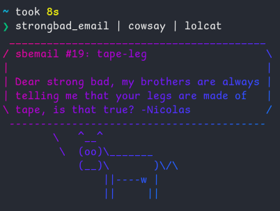 a screenshot from a linux terminal showing output from "strongbad_email" piped into cowsay, then piped into lolcat

sbemail #19: tape-leg

Dear strong bad, my brothers are always telling me that your legs are made of tape, is that true? -Nicolas