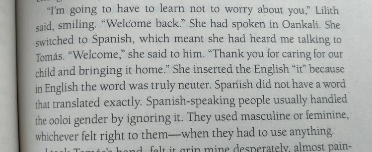 "I'm going to have to learn not to worry about you," Lilith said, smiling. "Welcome back." She had spoken in Oankali. She switched to Spanish, which meant she had heard me talking to Tomás. "Welcome," she said to him. "Thank you for caring for our child and bringing it home." She inserted the English "it" because in English the word was truly neuter. Spanish did not have a word that translated exactly. Spanish-speaking people usually handled the ooloi gender by ignoring it. They used masculine or feminine, whichever felt right to them-when they had to use anything.