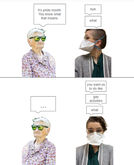 two people face each other, an old woman with sunglasses and a young person with glasses and a face mask (me).

the old woman says, "it's pride month. you know what that means."

i say "huh? what?"

in the second panel, the old woman faces away from me and i face forward. i say, "you want us to do like...gay activities...what"
