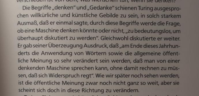 Turing hielt die Begriffe "denken" und "Gedanke" zu bedeutungslos, um darüber zu diskutieren, tat es aber dennoch.
Er war der Überzeugung, daß "am Ende dieses Jahrhunderts die Anwendung von Wörtern sowie die allgemeine öffentliche Meinung so sehr verändert sein werden, dass man von einer denkenden Maschine sprechen kann, ohne damit rechnen zu müssen, dass sich Widerspruch regt"