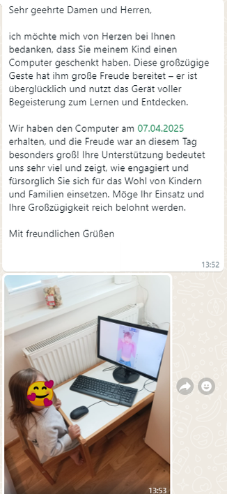 Screenshot einer Textnachricht

Sehr geehrte Damen und Herren,

ich mochte mich von Herzen bei Ihnen
bedanken, dass Sie meinem Kind einen
Computer geschenkt haben. Diese großzügige
Geste hat ihm große Freude bereitet - er ist
überglücklich und nutzt das Gerat voller
Begeisterung zum Lernen und Entdecken.

Wir haben den Computer am 07.04.2025
erhalten, und die Freude war an diesem Tag
besonders groß! Ihre Unterstützung bedeutet
uns sehr viel und zeigt, wie engagiert und
fürsorglich Sie sich für das Wohl von Kindern
und Familien einsetzen. Möge Ihr Einsatz und
Ihre Großzügigkeit reich belohnt werden.
