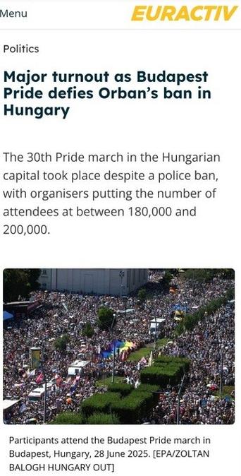 From Euractiv:

Politics

Major turnout as Budapest Pride defies Orban’s ban in Hungary

The 30th Pride march in the Hungarian capital took place despite a police ban, with organisers putting the number of attendees at between 180,000 and 200,000.

Image of massive numbers of participants

caption: Participants attend the Budapest Pride march in Budapest, Hungary, 28 June 2025. (EPA/ZOLTAN

BALOGH HUNGARY OUT]