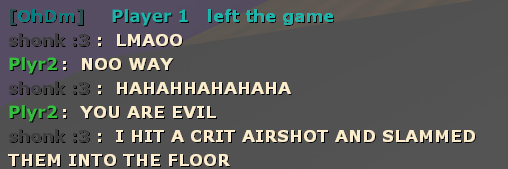 [OhDm] Player 1 left the game
shonk :3 : LMAOO
Plyr2 : NOO WAY
shonk :3 : HAHAHHAHAHAHA
Plyr2 : YOU ARE EVIL
shonk :3 : I HIT A CRIT AIRSHOT AND SLAMMED THEM INTO THE FLOOR
