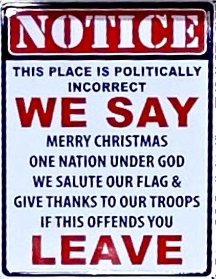 NOTICE
THIS PLACE IS POLITICALLY
INCORRECT
WE SAY
MERRY CHRISTMAS
ONE NATION UNDER GOD
WE SALUTE OUR FLAG &
GIVE THANKS TO OUR TROOPS
IF THIS OFFENDS YOU
LEAVE